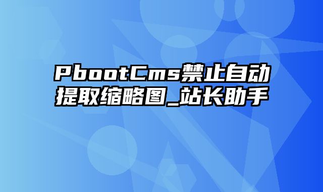 PbootCms禁止自动提取缩略图_站长助手