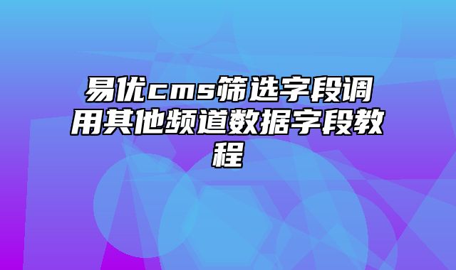 易优cms筛选字段调用其他频道数据字段教程