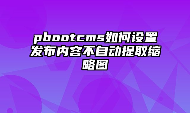 pbootcms如何设置发布内容不自动提取缩略图 - pbootcms教程