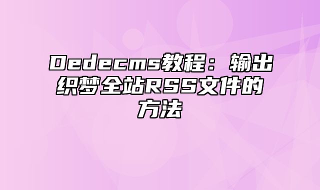 Dedecms教程：输出织梦全站RSS文件的方法_站长助手