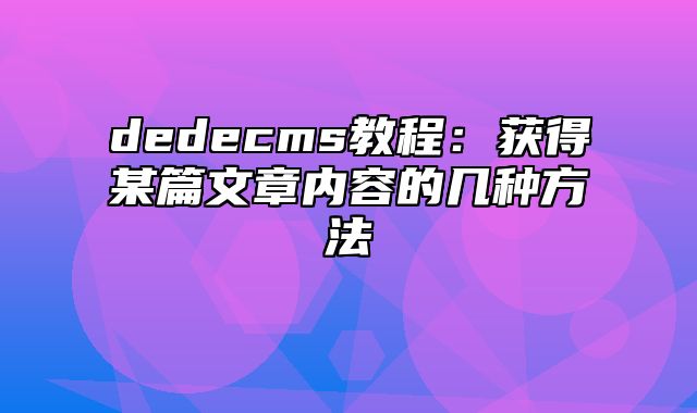 dedecms教程：获得某篇文章内容的几种方法_站长助手