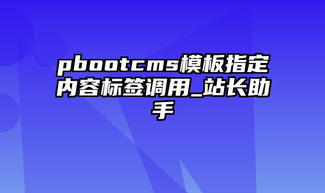 pbootcms模板指定内容标签调用_站长助手