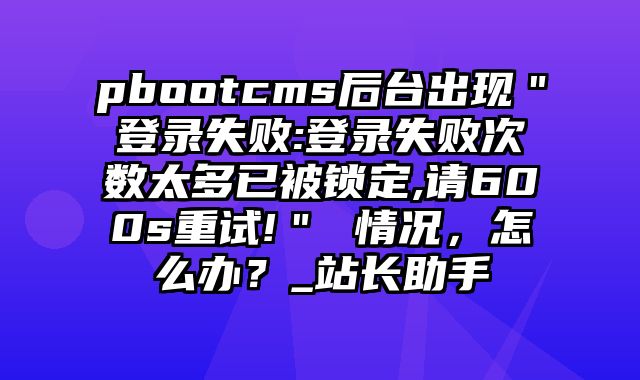 pbootcms后台出现＂登录失败:登录失败次数太多已被锁定,请600s重试!＂ 情况，怎么办？_站长助手