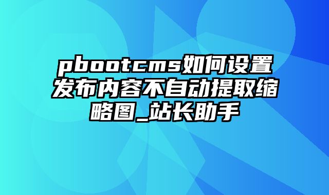 pbootcms如何设置发布内容不自动提取缩略图_站长助手