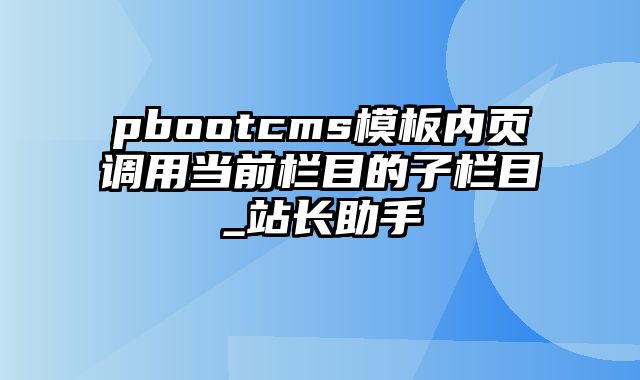 pbootcms模板内页调用当前栏目的子栏目_站长助手