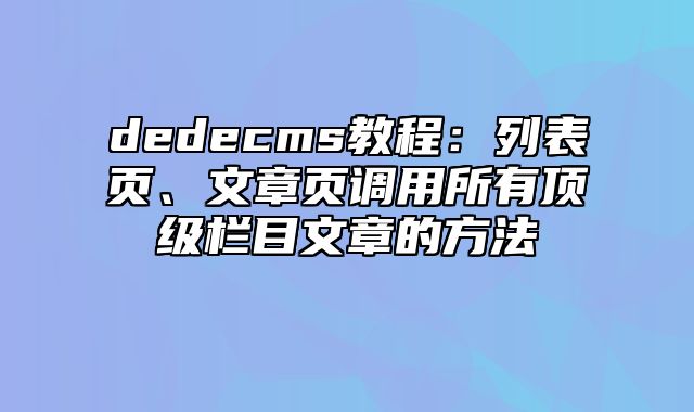 dedecms教程：列表页、文章页调用所有顶级栏目文章的方法_站长助手