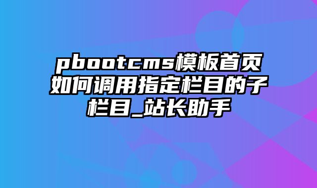 pbootcms模板首页如何调用指定栏目的子栏目_站长助手