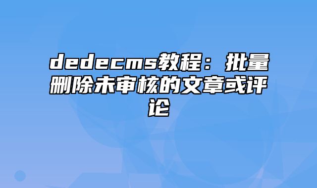 dedecms教程：批量删除未审核的文章或评论_站长助手