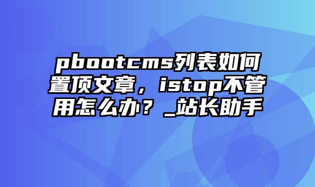 pbootcms列表如何置顶文章，istop不管用怎么办？_站长助手