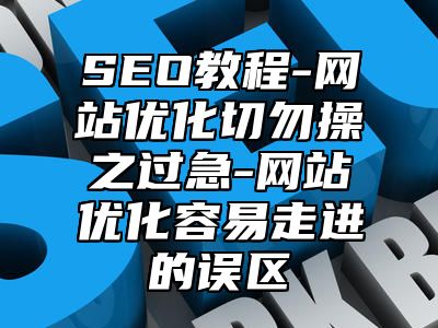 网站SEO-网站优化切勿操之过急-网站优化容易走进的误区_站长助手