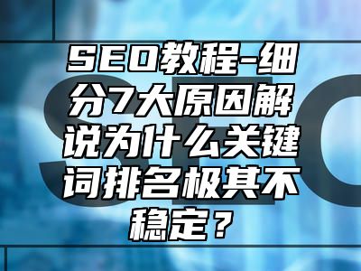 网站SEO-细分7大原因解说为什么关键词排名极其不稳定？_站长助手