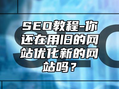 网站SEO-你还在用旧的网站优化新的网站吗？_站长助手