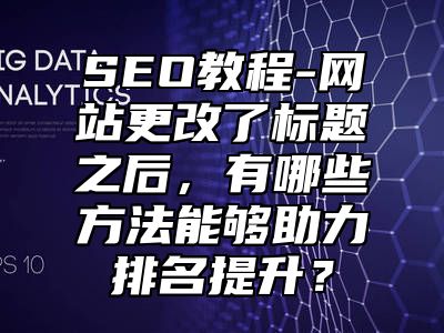 网站SEO-网站更改了标题之后，有哪些方法能够助力排名提升？_站长助手