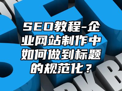 网站SEO-企业网站制作中如何做到标题的规范化？_站长助手