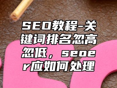 网站SEO-关键词排名忽高忽低，seoer应如何处理_站长助手