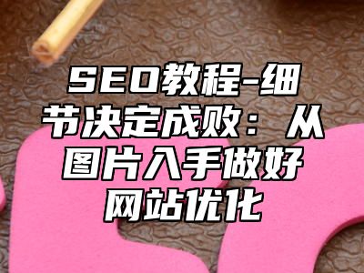 网站SEO-细节决定成败：从图片入手做好网站优化_站长助手