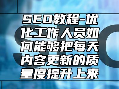 网站SEO-优化工作人员如何能够把每天内容更新的质量度提升上来_站长助手