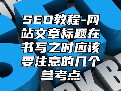 网站SEO-网站文章标题在书写之时应该要注意的几个参考点_站长助手